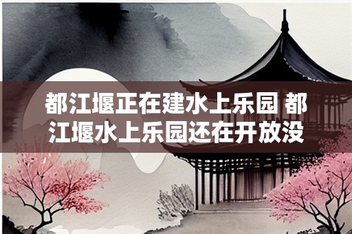 都江堰正在建水上乐园 都江堰水上乐园还在开放没